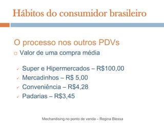 Hábitos do consumidor brasileiro

O processo nos outros PDVs
   Valor de uma compra média

   Super e Hipermercados – R$100,00
   Mercadinhos – R$ 5,00
   Conveniência – R$4,28
   Padarias – R$3,45


          Mechandising no ponto de venda – Regina Blessa
 