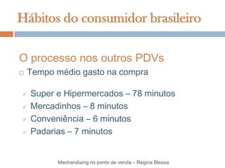 Hábitos do consumidor brasileiro

O processo nos outros PDVs
   Tempo médio gasto na compra

   Super e Hipermercados – 78 minutos
   Mercadinhos – 8 minutos
   Conveniência – 6 minutos
   Padarias – 7 minutos


          Mechandising no ponto de venda – Regina Blessa
 