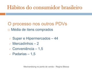 Hábitos do consumidor brasileiro

O processo nos outros PDVs
   Média de itens comprados

   Super e Hipermercados – 44
   Mercadinhos – 2
   Conveniência – 1,5
   Padarias – 1,5


           Mechandising no ponto de venda – Regina Blessa
 