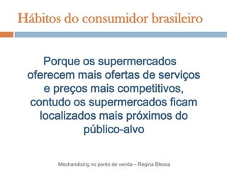 Hábitos do consumidor brasileiro


    Porque os supermercados
 oferecem mais ofertas de serviços
    e preços mais competitivos,
 contudo os supermercados ficam
   localizados mais próximos do
            público-alvo

       Mechandising no ponto de venda – Regina Blessa
 