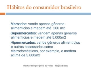 Hábitos do consumidor brasileiro

 Mercados: vende apenas gêneros
 alimentícios e medem até 200 m2
 Supermercados: vendem apenas gêneros
 alimentícios e medem até 5.000m2
 Hipermercados: vende gêneros alimentícios
 e outros assessórios como
 eletrodomésticos, por exemplo, e medem
 acima de 5.000m2

        Mechandising no ponto de venda – Regina Blessa
 