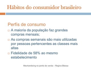 Hábitos do consumidor brasileiro


Perfís de consumo
   A maioria da população faz grandes
    compras mensais;
   As compras semanais são mais utilizadas
    por pessoas pertencentes as classes mais
    altas
   Fidelidade de 58% ao mesmo
    estabelecimento

           Mechandising no ponto de venda – Regina Blessa
 