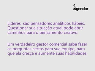 Líderes são pensadores analíticos hábeis.
Questionar sua situação atual pode abrir
caminhos para o pensamento criativo.
Um verdadeiro gestor comercial sabe fazer
as perguntas certas para sua equipe, para
que ela cresça e aumente suas habilidades.
 