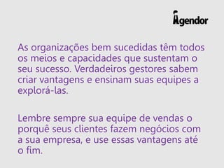 As organizações bem sucedidas têm todos
os meios e capacidades que sustentam o
seu sucesso. Verdadeiros gestores sabem
criar vantagens e ensinam suas equipes a
explorá-las.
Lembre sempre sua equipe de vendas o
porquê seus clientes fazem negócios com
a sua empresa, e use essas vantagens até
o fim.
 