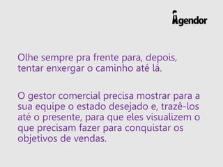 Olhe sempre pra frente para, depois,
tentar enxergar o caminho até lá.
O gestor comercial precisa mostrar para a
sua equipe o estado desejado e, trazê-los
até o presente, para que eles visualizem o
que precisam fazer para conquistar os
objetivos de vendas.
 