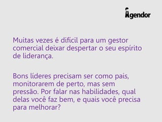Muitas vezes é difícil para um gestor
comercial deixar despertar o seu espírito
de liderança.
Bons líderes precisam ser como pais,
monitorarem de perto, mas sem
pressão. Por falar nas habilidades, qual
delas você faz bem, e quais você precisa
para melhorar?
 