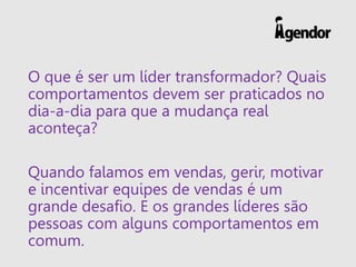 O que é ser um líder transformador? Quais
comportamentos devem ser praticados no
dia-a-dia para que a mudança real
aconteça?
Quando falamos em vendas, gerir, motivar
e incentivar equipes de vendas é um
grande desafio. E os grandes líderes são
pessoas com alguns comportamentos em
comum.
 