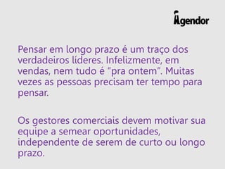 Pensar em longo prazo é um traço dos
verdadeiros líderes. Infelizmente, em
vendas, nem tudo é “pra ontem”. Muitas
vezes as pessoas precisam ter tempo para
pensar.
Os gestores comerciais devem motivar sua
equipe a semear oportunidades,
independente de serem de curto ou longo
prazo.
 