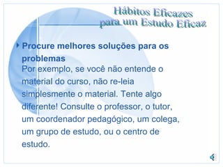 Procure melhores soluções para os problemas Por exemplo, se você não entende o material do curso, não re-leia  simplesmente o material. Tente algo  diferente! Consulte o professor, o tutor,  um coordenador pedagógico, um colega,  um grupo de estudo, ou o centro de  estudo. 