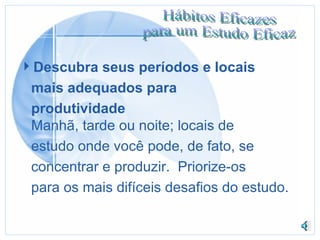 Descubra seus períodos e locais mais adequados para produtividade Manhã, tarde ou noite; locais de estudo onde você pode, de fato, se concentrar e produzir.  Priorize-os para os mais difíceis desafios do estudo. 