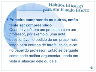 Primeiro compreenda os outros, então tente ser compreendido Quando você tem um problema com um professor, por exemplo, uma nota  questionável, o pedido de um prazo mais longo para entrega de tarefa, coloque-se no papel do professor. Então se pergunte  como pode melhor argumentar, tendo em vista a situação dele ou dela. 