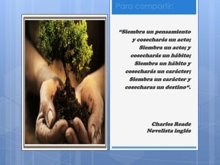 Para compartir:
“Siembra un pensamiento
y cosecharás un acto;
Siembra un acto; y
cosecharás un hábito;
Siembra un hábito y
cosecharás un carácter;
Siembra un carácter y
cosecharas un destino“.
Charles Reade
Novelista inglés
 