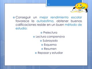 Conseguir un mejor rendimiento escolar
favorece la autoestima, obtener buenas
calificaciones reside en un buen método de
estudio:
 Prelectura
 Lectura comprensiva
 Subrayado
 Esquema
 Resumen
 Repasar y estudiar
16
 