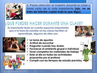 2. Presta atención al maestro durante la clase y
toma nota de lo más importante (ojo, no se
trata de intentar copiar todo lo que diga).
 La toma de apuntes
 Actitud de escuchar
 Preguntar cuando hay dudas
 Favorecer el ambiente grupal e individual
 Tener completos los materiales de trabajo
 Estar al día en todas las actividades
propuestas por el profesor
 Cumplir con los tiempos de estudio previstos
Es importante tener en cuenta aspectos importantes
que a la hora de estudiar en las clases faciliten el
aprendizaje, algunos de ellos son:
 