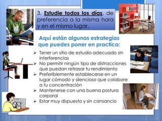 3. Estudie todos los días, de
preferencia a la misma hora
y en el mismo lugar.
 Tener un sitio de estudio adecuado sin
interferencias
 No permitir ningún tipo de distracciones
que puedan retrasar tu rendimiento
 Preferiblemente establecerse en un
lugar cómodo y silencioso que colabore
a tu concentración
 Mantenerse con una buena postura
corporal
 Estar muy dispuesto y sin cansancio
Aquí están algunas estrategias
que puedes poner en practica:
 