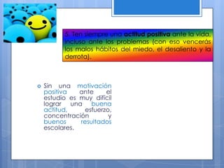 5. Ten siempre una actitud positiva ante la vida,
incluso ante los problemas (con eso vencerás
los malos hábitos del miedo, el desaliento y la
derrota).
 Sin una motivación
positiva ante el
estudio es muy difícil
lograr una buena
actitud, esfuerzo,
concentración y
buenos resultados
escolares.
 