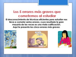 El desconocimiento de técnicas eficientes para estudiar nos
lleva a cometer serios errores, cuyo resultado la gran
mayoría de las veces es una mala calificación.
Aquí te presento los cinco errores más graves:
 