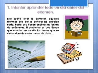 Este grave error lo cometen aquellos
alumnos que por lo general no estudian
nada, hasta que tienen encima las fechas
de exámenes. El problema es que tienen
que estudiar en un día los temas que se
vieron durante varios meses de clase.
 