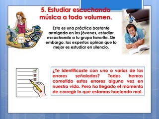 Esta es una práctica bastante
arraigada en los jóvenes, estudiar
escuchando a tu grupo favorito. Sin
embargo, los expertos opinan que lo
mejor es estudiar en silencio.
5. Estudiar escuchando
música a todo volumen.
¿Te identificaste con uno o varios de los
errores señalados? Todos hemos
cometido estos errores alguna vez en
nuestra vida. Pero ha llegado el momento
de corregir lo que estamos haciendo mal.
 
