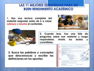 1. Haz una lectura completa del
material asignado antes de ir a clase;
subraya y resume el contenido.
2. Cuando leas, haz una lista de
preguntas sobre ese material y luego
respóndelas. Anota tus dudas y
consúltalas.
3. Busca las palabras y conceptos
que desconozcas y escribe las
definiciones en tus apuntes
 