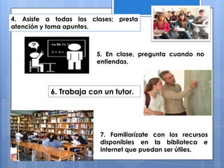 4. Asiste a todas las clases; presta
atención y toma apuntes.
5. En clase, pregunta cuando no
entiendas.
6. Trabaja con un tutor.
7. Familiarízate con los recursos
disponibles en la biblioteca e
Internet que puedan ser útiles.
 
