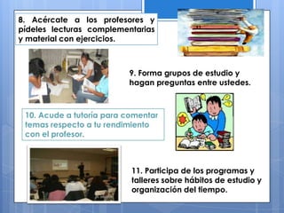 8. Acércate a los profesores y
pídeles lecturas complementarias
y material con ejercicios.
9. Forma grupos de estudio y
hagan preguntas entre ustedes.
10. Acude a tutoría para comentar
temas respecto a tu rendimiento
con el profesor.
11. Participa de los programas y
talleres sobre hábitos de estudio y
organización del tiempo.
 