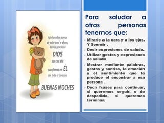Para saludar a
otras personas
tenemos que:
 Mirarle a la cara y a los ojos.
Y Sonreír .
 Decir expresiones de saludo.
 Utilizar gestos y expresiones
de saludo
 Mostrar mediante palabras,
gestos y sonrisa, la emoción
y el sentimiento que te
produce el encontrar a esa
persona .
 Decir frases para continuar,
si queremos seguir, o de
despedida, si queremos
terminar.
 