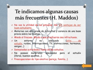 Te indicamos algunas causas
    más frecuentes (H. Maddox)
O No ves la utilidad de los estudios. Ver 101 ventajas de ser
    buen estudiante.
O   Materias con alto grado de dificultad y carencia de una base
    previa sobre las mismas.
O   Miedo al fracaso. Miedo a que el esfuerzo sea infructuoso.
O   Un         entorno      no      adecuado        (sitio     de
    estudio, ruidos, interrupciones, TV, distracciones, hermanos,
    amigos...)
O   Demasiadas actividades fuera de los estudios.
O   No posees materiales adecuados para el estudio
    (libros, buenos apuntes...).
O   Preocupaciones de tipo emotivo (pareja, familia...)
 