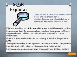 SQ3R
       Explorar
                                 Antes de leer, el capítulo de un libro hay que
                                 hacer una exploración con el
                                 objetivo, hacerse una idea global, de lo
                                 que se va a estudiar. Para hacer esto.


O Fijarnos muy bien en título, encabezados, y subtítulos del capítulo.
O Inspeccionar las informaciones bajo cuadros, diagramas, gráficos o
    mapas (el autor del libro nos quiere llamar la atención por su
    importancia)
O   Prestar a atención la orden de los títulos y subtítulos, lo que está
    junto
O   Tener presentes las notas, apuntes, recomendaciones... del profesor.
O   Leer la introducción y las conclusiones (final del capítulo)"
O   Leer cualquier resumen que haya al principio o al final del capítulo
 