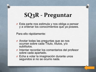 SQ3R - Preguntar
O Esta parte nos estimula y nos obliga a pensar
  y a ordenar los conocimientos que ya posees.

Para ello rápidamente:

O Anotar todas las preguntas que se nos
  ocurran sobre cada Título, títulos, y/o
  subtítulos.
O Intentar recordar los comentarios del profesor
  sobre cada apartado.
O Echa a volar la imaginación durante unos
  segundos si no se ocurre nada.
 