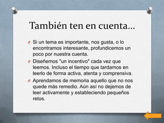 También ten en cuenta…
O Si un tema es importante, nos gusta, o lo
  encontramos interesante, profundicemos un
  poco por nuestra cuenta.
O Diseñemos "un incentivo" cada vez que
  leemos. Incluso el tiempo que tardamos en
  leerlo de forma activa, atenta y comprensiva.
O Aprendamos de memoria aquello que no nos
  quede más remedio. Aún así no dejemos de
  leer activamente y estableciendo pequeños
  retos.
 