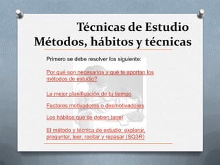 Técnicas de Estudio
Métodos, hábitos y técnicas
  Primero se debe resolver los siguiente:

  Por qué son necesarios y qué te aportan los
  métodos de estudio?

  La mejor planificación de tu tiempo

  Factores motivadores o desmotivadores

  Los hábitos que se deben tener

  El método y técnica de estudio: explorar,
  preguntar, leer, recitar y repasar (SQ3R)
 