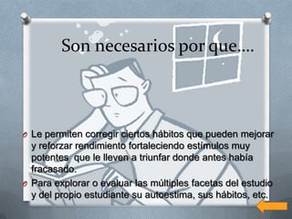 Son necesarios por que….



O Le permiten corregir ciertos hábitos que pueden mejorar
  y reforzar rendimiento fortaleciendo estímulos muy
  potentes que le lleven a triunfar donde antes había
  fracasado.
O Para explorar o evaluar las múltiples facetas del estudio
  y del propio estudiante su autoestima, sus hábitos, etc.
 