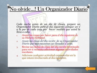 No olvide…! Un Organizador Diario

  Cada noche antes de un día de clases, prepare un
  Organizador Diario para el día siguiente coloque un √
  a la par de cada cosa por hacer medida que usted la
  lleva a cabo.
  1.   Anote las cosas por hacer para el día siguiente de
       su Horario Semanal.
  2.   Anote las cosas del día recién de su Organizador
       Diario que aún necesitan ser llevadas a cabo.
  3.   Revise sus notas de clase del día recién terminado
       para ver si necesita adicionar algunas actividades
       escolares.
  4.   Adicione cualquier actividad extraescolar en la
       que estará involucrado al día siguiente.
 