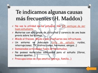 Te indicamos algunas causas
    más frecuentes (H. Maddox)
O No ves la utilidad de los estudios. Ver 101 ventajas de ser
    buen estudiante.
O   Materias con alto grado de dificultad y carencia de una base
    previa sobre las mismas.
O   Miedo al fracaso. Miedo a que el esfuerzo sea infructuoso.
O   Un entorno no adecuado (sitio de estudio, ruidos,
    interrupciones, TV, distracciones, hermanos, amigos...)
O   Demasiadas actividades fuera de los estudios.
O   No posees materiales adecuados para el estudio (libros,
    buenos apuntes...).
O   Preocupaciones de tipo emotivo (pareja, familia...)
 