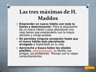Las tres máximas de H.
          Maddox
O Emprender un nuevo hábito con toda tu
  fuerza y determinación. Para la adquisición
  de un nuevo hábito o para abandonar uno
  viejo tienes que emprenderlo con la mayor
  decisión y coraje posible.
O No permitas ninguna excepción hasta que
  el nuevo hábito este plenamente
  arraigado e implantado en tu vida.
O Aprovecha y busca todos los aliados
  posibles, automotivación, tu familia, tus
  amigos, tus profesores.. Rompe con tu viejos
  comportamientos
 