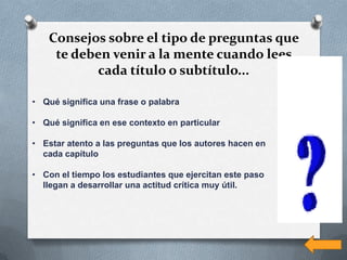 Consejos sobre el tipo de preguntas que
    te deben venir a la mente cuando lees
          cada título o subtítulo...

• Qué significa una frase o palabra

• Qué significa en ese contexto en particular

• Estar atento a las preguntas que los autores hacen en
  cada capítulo

• Con el tiempo los estudiantes que ejercitan este paso
  llegan a desarrollar una actitud crítica muy útil.
 