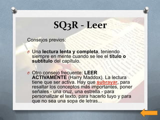 SQ3R - Leer
Consejos previos:

O Una lectura lenta y completa, teniendo
  siempre en mente cuando se lee el título o
  subtítulo del capítulo.

O Otro consejo frecuente: LEER
  ACTIVAMENTE (Harry Maddox). La lectura
  tiene que ser activa. Hay que subrayar, para
  resaltar los conceptos más importantes, poner
  señales - una cruz, una estrella - para
  personalizar el texto, para hacerlo tuyo y para
  que no sea una sopa de letras...
 