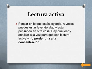 Lectura activa
O Pensar en lo que estás leyendo. A veces
 puedes estar leyendo algo y estar
 pensando en otra cosa. Hay que leer y
 analizar a la vez para que sea lectura
 activa y no perder una alta
 concentración.
 