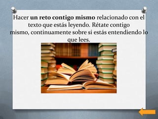 Hacer un reto contigo mismo relacionado con el
      texto que estás leyendo. Rétate contigo
mismo, continuamente sobre si estás entendiendo lo
                     que lees.
 