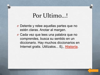 Por Ultimo…!
O Detente y relee aquellas partes que no
  estén claras. Anotar al margen.
O Cada vez que lees una palabra que no
  comprendes, busca su sentido en un
  diccionario. Hay muchos diccionarios en
  Internet gratis. Utilízalos... Ej., Historia.
 