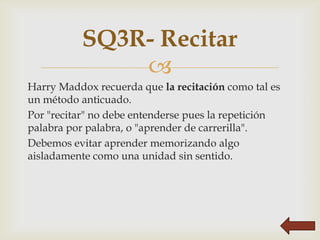 SQ3R- Recitar
              
Harry Maddox recuerda que la recitación como tal es
un método anticuado.
Por "recitar" no debe entenderse pues la repetición
palabra por palabra, o "aprender de carrerilla".
Debemos evitar aprender memorizando algo
aisladamente como una unidad sin sentido.
 