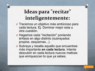 Ideas para "recitar"
      inteligentemente:
O Tracemos un objetivo más ambicioso para
  cada lectura. Ej. Dominar mejor esta u
  otra cuestión.
O Hagamos cada "recitación" poniendo
  énfasis en algo distinto (subrayados
  propios, esquemas...).
O Subraya y resalta aquello que encuentres
  más importante en cada lectura. Intenta
  descubrir en cada lectura nuevos matices
  que enriquezcan lo que ya sabes.
 