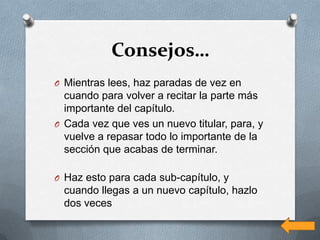 Consejos…
O Mientras lees, haz paradas de vez en
  cuando para volver a recitar la parte más
  importante del capítulo.
O Cada vez que ves un nuevo titular, para, y
  vuelve a repasar todo lo importante de la
  sección que acabas de terminar.

O Haz esto para cada sub-capítulo, y
  cuando llegas a un nuevo capítulo, hazlo
  dos veces
 