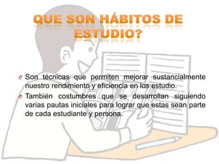 O Son técnicas que permiten mejorar sustancialmente
  nuestro rendimiento y eficiencia en los estudio.
O También costumbres que se desarrollan siguiendo
  varias pautas iniciales para lograr que estas sean parte
  de cada estudiante y persona.
 