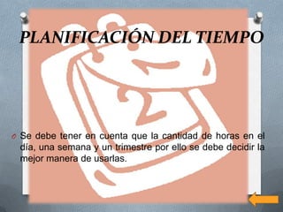 PLANIFICACIÓN DEL TIEMPO




O Se debe tener en cuenta que la cantidad de horas en el
 día, una semana y un trimestre por ello se debe decidir la
 mejor manera de usarlas.
 