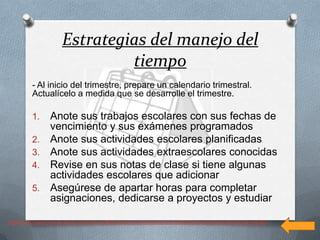 Estrategias del manejo del
                                tiempo
          - Al inicio del trimestre, prepare un calendario trimestral.
          Actualícelo a medida que se desarrolle el trimestre.

          1.      Anote sus trabajos escolares con sus fechas de
                  vencimiento y sus exámenes programados
          2.      Anote sus actividades escolares planificadas
          3.      Anote sus actividades extraescolares conocidas
          4.      Revise en sus notas de clase si tiene algunas
                  actividades escolares que adicionar
          5.      Asegúrese de apartar horas para completar
                  asignaciones, dedicarse a proyectos y estudiar

fuente http://www.how-to-study.com/study-skills/es/tecnicas-de-estudio/58/c%C3%B3mo-manejar-su-tiempo-de-estudio/
 