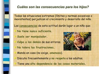 Cuáles son las consecuencias para los hijos?
Todas las situaciones extremas (límites y normas excesivas o
inexistentes) perjudican el crecimiento y desarrollo del niño.
Las consecuencias de esta actitud darán lugar a un niño que:
No tiene nunca suficiente.
Suele ser manipulador.
Culpa a los demás de sus errores.
No tolera las frustraciones.
Manda en casa (no exige, amenaza).
Discute frecuentemente y no respeta a los adultos.
Tiene una alta dependencia de las cosas materiales.
 