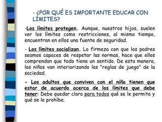- ¿POR QUÉ ES IMPORTANTE EDUCAR CON
LÍMITES?
-Los límites protegen. Aunque, nuestros hijos, suelen
ver los límites como restricciones, al mismo tiempo,
encuentran en ellos una fuente de seguridad.
- Los límites socializan. La firmeza con que los padres
seamos capaces de respetar las normas, hace que ellos
comprendan que todo tiene un sentido. De esta manera,
los niños van interiorizando las "reglas de juego" de la
sociedad.
- Los adultos que conviven con el niño tienen que
estar de acuerdo acerca de los límites que debe
tener: Debe quedar claro para todos qué se le permite y
qué se le prohíbe.
 