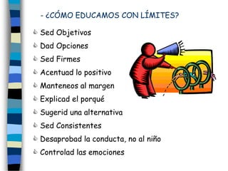 - ¿CÓMO EDUCAMOS CON LÍMITES?
 Sed Objetivos
 Dad Opciones
 Sed Firmes
 Acentuad lo positivo
 Manteneos al margen
 Explicad el porqué
 Sugerid una alternativa
 Sed Consistentes
 Desaprobad la conducta, no al niño
 Controlad las emociones
 